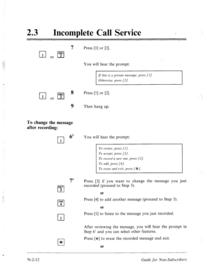 Page 56023 l Incomplete Call Service - 
7 Press [l] or [2]. 
You will hear the prompt: 
If this is N private message, press (I]. 
Otherwise, press [2]. 
I I 
Press [l] or [2]. 
To change the message 
after recording: 
cl 
1 
9 Then hang up. 
DEF 
cl 3 
GHI 
cl 4 
cl 
1 
cl * 
You will hear the prompt: 
To review, press [I J. 
To accept, press [2]. 
To record a new one, press (31. 
To add, press [4]. 
To ernse and exit, press [e]. 
7’ Press [3] if you want to change the message you just 
recorded (proceed to Step...