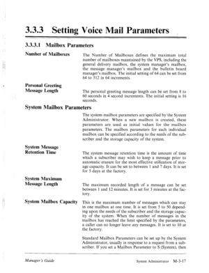 Page 573.3.3 Setting Voice Mail Parameters 
3.3.3.1 Mailbox Parameters 
Number of Mailboxes The Number of Mailboxes defines the maximum total 
number of mailboxes maintained by the VPS, including the 
general delivery mailbox, the system manager’s mailbox, 
the message manager’s mailbox and the bulletin board 
manager’s mailbox. The initial setting of 64 can be set from 
64 to 512 in 64 increments. 
Personal Greeting 
Message Length 
The personal greeting message length can be set from 8 to 
60 seconds in 4...