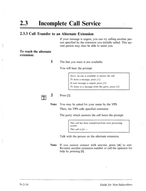 Page 56223 l Incomplete Call Service - 
2.3.3 Call Transfer to an Alternate Extension 
If your message is urgent, you can try calling another per- 
son specified by the extension you initially called. This sec- 
ond person may then be able to assist you. 
To reach the alternate 
extension: 
1 The line you want is not available. 
You will hear the prompt: 
Sorry, no one is available to answer the call. 
To leave a message, press [l]. 
If your message is urgent, press [2]. 
To listen to a message from this party,...