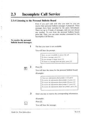 Page 56323 l Incomplete Call Service 
2.3.4 Listening to the Personal Bulletin Board 
Even if you can’t talk with who you want to, you can 
receive their personal bulletin messages if prepared. These 
messages have been recorded by the party beforehand. 
There are up to 9 kinds of messages, and you can choose 
any number. To exit from the personal bulletin board, 
press [*I. Then, you can enter another command for the 
Incomplete Call Service. 
To receive the personal 
bulletin board messages: 
1 The line you...