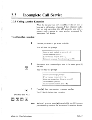 Page 565:: 
: ..: 
.: .; 
, 
23 0 
Incomplete Call Service - 
2.3.5 Calling Another Extension 
When the line you want isn’t available, you do not have to 
hang up to call another extension. If that extension is also 
busy or not answering, the VPS provides you with a 
prompt and a request to enter another command for 
Incomplete Call Service. 
To call another extension: 
1 The line you want to get is not available. 
You will hear the prompt: 
oPL? 
q 0 
.C.’ 
.:.::1 
cl * 
2 
3 
Sorry, no one is availabh to...