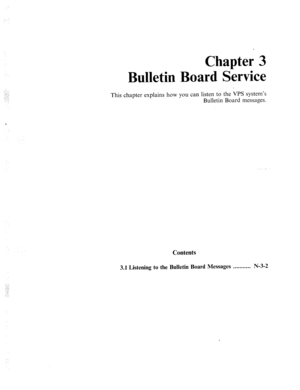 Page 567. 
.: .: 
. . 
: 
Chapter 3 
Bulletin Board Service 
This chapter explains how you can listen to the VPS system’s 
Bulletin Board messages. 
Contents 
3.1 Listening to the Bulletin Board Messages . . . . . . . . . . . N-3-2  