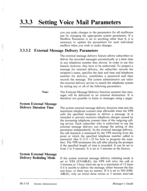 Page 583.3.3 Setting Voice Mail Parameters _ 
you can make changes to the parameters for all mailboxes 
just by changing the appropriate system parameters. If a 
Mailbox Parameter is set to anything other than S, it is 
necessary to update the parameters for each individual 
mailbox when you wish to make changes. 
3.3.3.2 External Message Delivery Parameters 
The external message delivery feature allows subscribers to 
deliver the recorded messages automatically at a later time 
to any telephone number they...