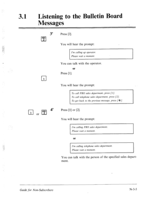 Page 571._.a: ;::..‘: 
,. , ..c:. 2: : 
31 l Listening to the Bulletin Board 
Messages 
3’ Press [2]. 
You will hear the prompt: 
I’m calling up operator. 
Please wait a moment. 
You can talk with the operator. 
or 
Press [l]. 
cl 1 
You will hear the prompt: 
To call PBX sales department, press [I]. 
To call telephone sales department, press 
(21. 
To get back to the previous message, press [ ee/. 
q or [sl 4’ 
Press [l] or [2]. 
You will hear the prompt: 
I’m calling PBX sales department. 
Please wait a...