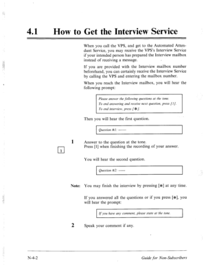 Page 573. . 
:.,.: 
41 
a 
How to Get the Interview Service 
When you call the VPS, and get to the Automated Atten- 
dant Service, you may receive the VPS’s Interview Service 
if your intended person has prepared the Interview mailbox 
instead of receiving a message. 
If you are provided with the Interview mailbox number 
beforehand, you can certainly receive the Interview Service 
by calling the VPS and entering the mailbox number. 
When you reach the Interview mailbox, you will hear the 
following prompt:...