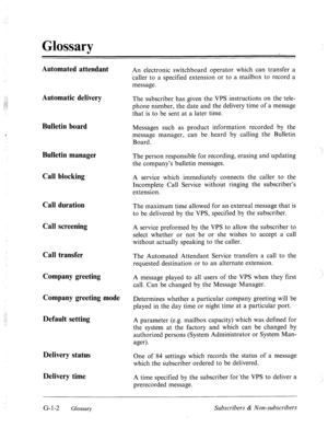 Page 575‘.., 
.:,g 
:.;.! 
: . . 
Glossary 
Automated attendant 
Automatic delivery 
Bulletin board 
‘ 
Bulletin manager 
Call blocking 
Call duration 
Call screening 
Call transfer 
Company greeting 
Company greeting mode 
Default setting 
Delivery status 
Delivery time 
An electronic switchboard operator which can transfer a 
caller to a specified extension or to a mailbox to record a 
message. 
The subscriber has given the VPS instructions on the tele- 
phone number, the date and the delivery time of a...