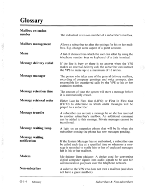 Page 577Glossary 
Mailbox extension 
number 
Mailbox management 
Menu 
Message delivery redial 
Message manager 
Message retention time 
Message retrieval order 
Message transfer 
Message waiting lamp 
Message waiting 
notification 
Modem 
Non-subscriber 
The individual extension number of a subscriber’s mailbox. 
Allows a subscriber to alter the settings for his or her mail- 
box. E.g. change some aspect of a guest account. 
A list of choices from which the user can select by using the 
telephone number keys or...