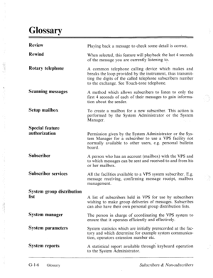 Page 579, 
Glossary 
Review 
Rewind 
Rotary telephone 
Scanning messages 
Setup mailbox 
Special feature 
authorization 
Subscriber 
Subscriber services 
System group distribution 
list 
System manager 
System parameters 
System reports Playing back a message to check some detail is correct. 
When selected, this feature will playback the last 4 seconds 
of the message you are currently listening to. 
A common telephone calling device which makes and 
breaks the loop provided by the instrument, thus transmit-...