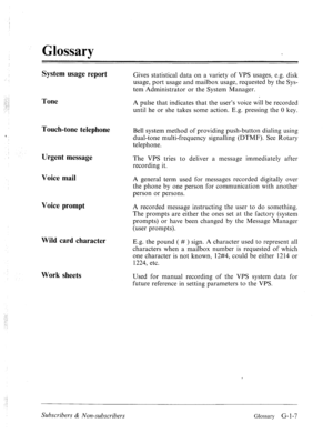 Page 580,’ Glossary 
System usage report Gives statistical data on a variety of VPS usages, e.g. disk 
usage, port usage and mailbox usage, requested by the Sys- 
tem Administrator or the System Manager. 
_.._! 
,_ : 
_: -4 
1 Tone A pulse that indicates that the user’s voice will be recorded 
until he or she takes some action. E.g. pressing the 0 key. 
Touch-tone telephone Bell system method of providing push-button dialing using 
dual-tone multi-frequency signalling (DTMF). See Rotary 
telephone. 
Urgent...