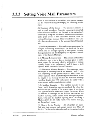 Page 603.3.3 Setting Voice Mail Parameters _ 
., 
1 ! 
.,..A 
..: 
: 
When a new mailbox is established, the system manager 
has the option of setting or changing the following param- 
eters: 
(1) Extension of the Owner - The extension number is 
used to reach a mailbox. Once this parameter is specified, 
callers who are unable to get through to the subscriber’s 
extension by using the Automated Attendant are automat- 
ically given access to the associated mailbox, with the 
option of leaving a message if they...