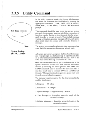 Page 653.3.5 Utility Command 
Note: 
System Backup 
(SAVE, LOAD) 
In the utility command mode, the System Administrator 
can access the functions described below by entering the 
appropriate command (TIME, PASS, ONLN, OFLN, 
BREP, PSET, ELOG, SAVE, LOAD or GPRN) at the $ 
prompt. 
This command should be used to set the correct system 
date and time to ensure accurate scheduling. A number of 
functions require that the system time and date be set cor- 
rectly in order to operate properly. These include message...