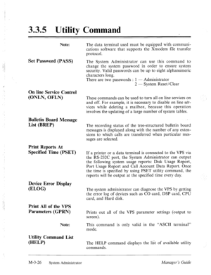 Page 663.3.5 Utility Command 
Note: 
Set Password (PASS) 
On line Service Control 
(ONLN, OFLN) 
Bulletin Board Message 
List (BREP) 
Print Reports At 
Specified Time (PSET) 
Device Error Display 
(ELOG) 
Print All of the VPS 
Parameters (GPRN) 
Note: 
Utility Command List 
(HELP) 
The data terminal used must be equipped with communi- 
cations software that supports the Xmodem file transfer 
protocol. 
The System Administrator can use this command to 
change the system password in order to ensure system...