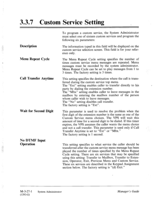 Page 683.3.7 Custom Service Setting 
Description 
Menu Repeat Cycle 
Call Transfer Anytime 
Wait for Second Digit 
No DTMF Input 
Operation 
To program a custom service, the System Administrator 
must select one of sixteen custom services and program the 
following six parameters: 
The information typed in this field will be displayed on the 
custom service selection screen. This field is for your refer- 
ence only. 
The Menu Repeat Cycle setting specifies the number of 
times custom service menu messages are...