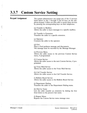 Page 693.3.7 Custom Service Setting 
: : :. 
.: .j 
.. 
Keypad Assignment The system administrator can assign any of the 12 services 
listed below to the 1 through 9 and J1: keys on the tele- 
phone keypad. Callers are then able to access these services 
by pressing the corresponding keys on their telephones. 
(a) Transfer to Mailbox 
Allows the caller to leave messages in a specific mailbox. 
‘ (b) Transfer to Extension 
Transfers the caller to a specific extension. 
(c) Operator 
Connects the caller to the...