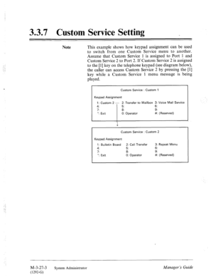 Page 703.3.7 Custom Service Setting _ 
Note This example shows how keypad assignment can be used 
to switch from one Custom Service menu to another. 
Assume that Custom Service 1 is assigned to Port 1 and 
Custom Service 2 to Port 2. If Custom Service 2 is assigned 
to the [l] key on the telephone keypad (see diagram below), 
the caller can access Custom Service 2 by pressing the [l] 
key while a Custom Service 1 menu message is being 
played. 
Custom Service : Custom 1 
Keypad Assignment 
1: Custom 2 --- 2:...