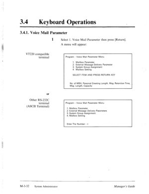 Page 76i 
34 
0 
Keyboard Operations 
3.4.1. Voice Mail Parameter 
1 
Select 1. Voice Mail Parameter then press [Return]. 
A menu will appear: 
VT220 compatible 
terminal 
or 
Other RS-232C 
terminal 
(ASCII Terminal) 
Program - Voice Mail Parameter Menu 
1. Mailbox Parameter 
2. External Message Delivery Parameter 
3. System Group Assignment 
4. Mailbox Setting 
SELECT ITEM AND PRESS RETURN-KEY 
No. of MBX, Personal Greeting Length, Msg. Retention Time, 
Msg. Length, Capacity 
Program - Voice Mail Parameter...