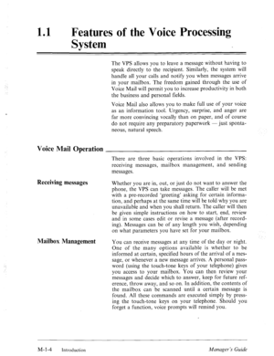 Page 9‘ 
11 l Features of the Voice Processing 
System 
The VPS allows you to leave a message without having to 
speak directly to the recipient. Similarly, the system will 
handle all your calls and notify you when messages arrive 
in your mailbox. The freedom gained through the use of 
Voice Mail will permit you to increase productivity in both 
the business and personal fields. 
Voice Mail also allows you to make full use of your voice 
as an information tool. Urgency, surprise, and anger are 
far more...