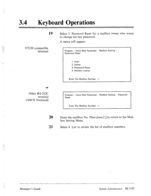 Page 87‘ 
34 0 Keyboard Operations 
19 Select 3. Password Reset for a mailbox owner who wants 
VT220 compatible 
terminal to change his/her password. 
A menu will appear: 
Program - Voice Mail Parameter - Mailbox Setting - 
Password Reset 
1. Enter 
2. Delete 
3. Password Reset 
4. Mailbox Listing 
Enter The Mailbox Number : = 
or 
Other RS-232C 
terminal 
(ASCII Terminal) 
I Program - Voice Mail Parameter - Mailbox Setting - Password Reset 
I Enter The Mailbox Number : = 
20 Enter the mailbox No. Then press...