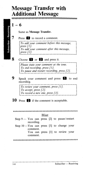 Page 11Message Transfer with 
Additional Message 
l-6 
Same as Message Transfer. 
7 Press 0 to record a comment. 
To add your comment before this message, 
To add your comment after this message, 
8 
9 
Choose 0 or m and press it. 
Please state your comment at the tone. 
To end recording, press [I]. 
To pause and restart recording, press [2]. 
Speak your comment and press 0 to end 
recording. 
To review your comment, press [I]. 
To accept, press [2]. 
To record a new one, press [3]. 
10 Press m if th e comment...