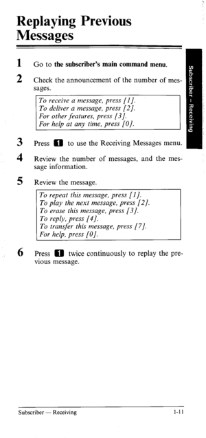 Page 16Replaying Previous 
Messages 
1 
2 
3 
4 
5 
6 Go to the subscriber’s main command menu. 
Check the announcement of the number of mes- 
sages. 
To receive a message, press [I]. 
To deliver a message, press [2]. 
Press 0 to use the Receiving Messages menu. 
Review the number of messages, and the mes- 
sage information. 
Review the message. 
To repeat this message, press [I]. 
To play the next message, press [2]. 
To transjer this message, press [7]. 
Press 0 twice continuously to replay the pre- 
vious...