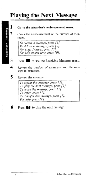 Page 17Playing the Next Message 
Go to the subscriber’s main command menu. 
Check the announcement of the number of mes- 
sages. 
To receive a message, press [I]. 
To deliver a message, press [2]. 
Press 0 to use the Receiving Messages menu. 
Review the number of messages, and the mes- 
sage information. 
Review the message. 
To repeat this message, press [I]. 
To play the next message, press [2/. 
To erase this message, press [3]. 
To reply, press [4]. 
To transfer this message, press [7]. 
For help, press...