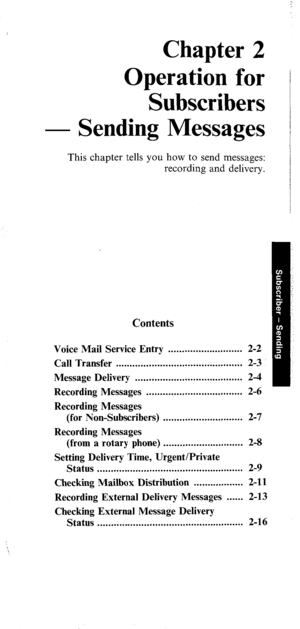 Page 20Chapter 2 
Operation for 
Subscribers 
- Sending Messages 
This chapter tells you how to send messages: 
recording and delivery. 
Contents 
Voice Mail Service Entry ........................... 2-2 
Call Transfer .............................................. 2-3 
Message Delivery ....................................... 2-4 
Recording Messages ................................... 2-6 
Recording Messages 
(for Non-Subscribers) . . . . . . . . . . . . . . . . . . . . . . . . . . . . . 2-7 
Recording Messages...