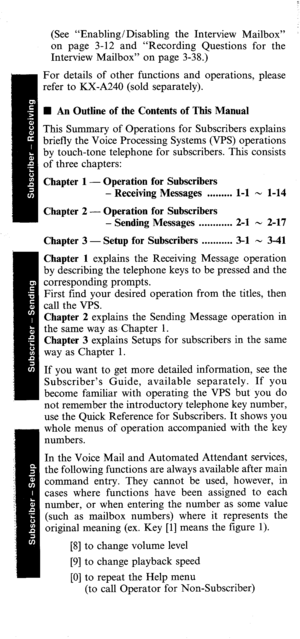 Page 3(See “Enabling/Disabling the Interview Mailbox” ’ 
on page 3-12 and “Recording Questions for the 
Interview Mailbox” on page 3-38.) 
For details of other functions and operations, please 
refer to KX-A240 (sold separately). 
n An Outline of the Contents of This Manual 
This Summary of Operations for Subscribers explains 
briefly the Voice Processing Systems (VPS) operations 
by touch-tone telephone for subscribers. This consists 
of three chapters: 
Chapter 1 - Operation for Subscribers 
- Receiving...