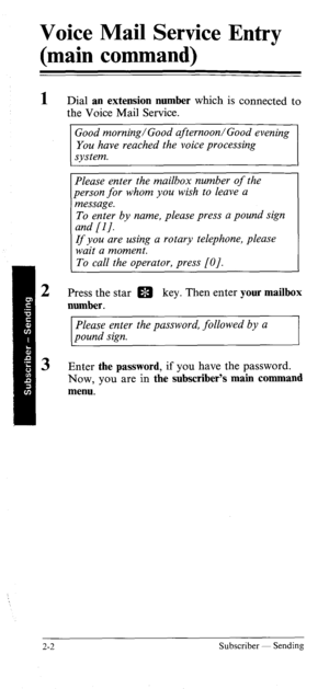 Page 21Voice Mail Service Entry 
(main command) 
1 
2 
3 Dial an extension number which is connected to 
the Voice Mail Service. 
Good morning/Good afternoon/Good evening 
You have reached the voice processing 
system. 
Please enter the mailbox number of the 
person for whom you wish to leave a 
message. 
To enter by name, please press a pound sign 
and [I/. 
If you are using a rotary telephone, please 
wait a moment. 
To call the operator, press [O]. 
Press the star m key. Then enter your mailbox 
number....