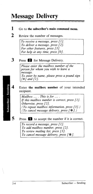 Page 23Message Delivery 
1 
2 
3 
4 
5 Go to the subscriber’s main command menu. 
Review the number of messages. 
To receive a message, press [I]. 
Press 0 for Message Delivery. 
Please enter the mailbox number of the 
person for whom you wish to leave a 
message. 
To enter by name, please press a pound sign 
[#] and [I]. 
Enter the mailbox number of your intended 
recipient. 
Mailbox . . . . . This is for . . . . . 
If this mailbox number is correct, press [I]. 
Otherwise, press [2]. 
(To repeat mailbox...