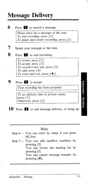 Page 24Message Delivery 
6 
7 
8 
9 Press 0 to record a message. 
Please leave me a message at the tone. 
To end recording, press [I]. 
To pause and restart recording, press [2]. 
Speak your message at the tone. 
Press 0 to end recording. 
1 To erase and exit, press (JF]. 
Press a to accept. 
Your recording has been accepted. 
To set delivery time or private status, 
press [I]. 
Otherwise, press [2 J. 
Press m to end message delivery, or hang up. 
a********************************************* 
Hint 
Step 4 -...