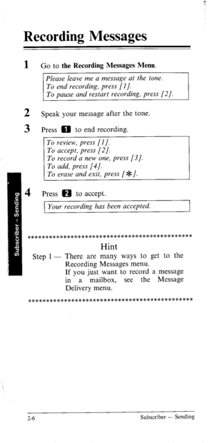 Page 25Recording Messages 
1 
2 
3 Go to the Recording Messages Menu. 
Please leave me a message at the tone. 
To end recording, press [I]. 
To pause and restart recording, press [2 J. 
Speak your message after the tone. 
Press 0 to end recording. 
Press 0 to accept. 
1 Your recording has been accepted. 
********************************************** 
Hint 
Step 1 - There are many ways to get to the 
Recording Messages menu. 
If you just want to record a message 
in a mailbox, see the Message 
Delivery menu....