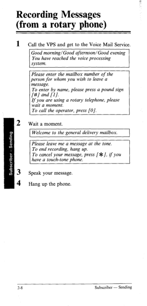 Page 27Recording Messages 
(from a rotary phone) 
1 
2 Call the VPS and get to the Voice Mail Service. 
Good morning/Good afternoon/Good evening 
You have reached the voice processing 
system. 
I 
Please enter the mailbox number of the 
person for whom you wish to leave a 
message. 
To enter by name, please press a pound sign 
[#/ and [I]. 
If you are using a rotary telephone, please 
wait a moment. 
To call the operator, press [OJ. 
Wait a moment. 
1 Welcome to the general delivery mailbox. ( 
Please leave me...