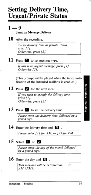 Page 28Setting Delivery Time, 
Urgent/Private Status 
1 -9 
10 
After the recording, 
To set delivery time or private status, 
press [I]. 
Otherwise, press [2]. 
11 Press 0 to set message type. 
If this is an urgent message, press [l]. 
Otherwise [2]. 
(This prompt will be played when the timed noti- 
fication of the intended mailbox is enabled.) 
12 Press 0 for the next menu. 
If you wish to specify the delivery time, 
press [I]. 
Otherwise, press [2]. 
13 Press 0 to set the delivery time. 
Please enter the...