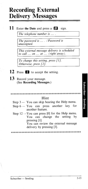 Page 33Recording External 
Delivery Messages 
11 
12 
13 Enter the Date and press a a sign. 
The telephone number is 
The password is . /Password is 
unassigned. 
This external message delivery is scheduled 
to call . . . on . . . . at . (right away). 
To change this setting, press [l]. 
Otherwise, press [2]. 
Press 0 to accept the setting. 
Record your message. 
(See Recording Messages.) 
******************************************** 
Hint 
Step 3 - You can skip hearing the Help menu. 
Step 6 - You can press...