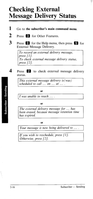 Page 34Checking External 
Message Delivery Status 
1 
2 
3 
4 Go to the subscriber’s main command menu. 
Press m for Other Features. 
Press a for the Help menu, then press m for 
External Message Delivery. 
To record an external delivery message, 
To check external message deltvery status, 
Press m to check external message delivery 
status. 
This external message delivery is(was) 
scheduled to call . on at 
or 
I was unable to reach 
or 
The external delivery message for . has 
been erased, because message...