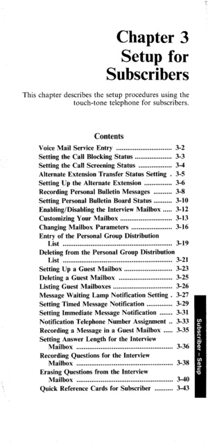 Page 36Chapter 3 
Setup for 
Subscribers 
This chapter describes the setup procedures using the 
touch-tone telephone for subscribers. 
Contents 
Voice Mail Service Entry .............................. 3-2 
Setting the Call Blocking Status .................... 3-3 
Setting the Call Screening Status .................. 3-4 
Alternate Extension Transfer Status Setting . 3-5 
Setting Up the Alternate Extension ............... 3-6 
Recording Personal Bulletin Messages .......... 3-8 
Setting Personal Bulletin Board...