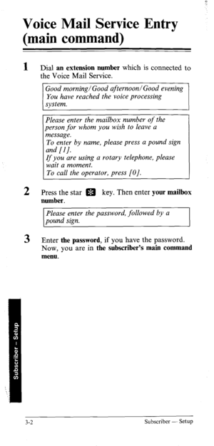 Page 37Voice Mail Service Entry 
(main command) 
1 
2 
3 Dial an extension number which is connected to 
the Voice Mail Service. 
Good morning/Good afternoon/Good evening 
You have reached the voice processing 
system. 
Please enter the mailbox number of the 
person for whom you wish to leave a 
message. 
To enter by name, please press a pound sign 
and [I J. 
If you are using a rotary telephone, please 
wait a moment. 
To call the operator, press [O]. 
Press the star m key. Then enter your mailbox 
number....