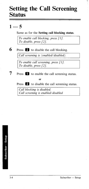 Page 39Setting the Call Screening 
Status 
1 -5 
Same as for the Setting call blocking status. 
To enable call blocking, press [I]. 
To disable, press [2/. 
6 Press m to disable the call blocking. 
1 Call screening is (enabled/disabled). 
I 
To enable call screening, press [l]. 
To disable, press [2]. 
7 Press 0 to enable the call screening status. 
or 
Press m to disable the call screening status. 
Call blocking is disabled. 
Call screening is enabled/disabled 
3-4 Subscriber - Setup  