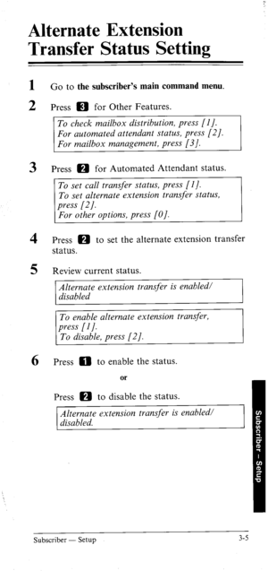 Page 40Alternate Extension 
Transfer Status Setting 
1 
2 Go to the subscriber’s main command menu. 
Press m for Other Features. 
To check mailbox distribution, press [I]. 
For automated attendant status, press [2]. 
For mailbox management, press [3/. 
3 Press m for Automated Attendant status. 
To set call transfer status, press [I]. 
To set alternate extension transfer status, 
4 
5 Press m to set the alternate extension transfer 
status. 
Review current status. 
Alternate extension transfer is enabled/...