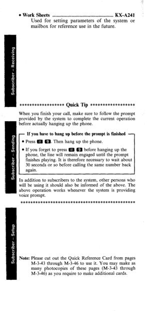 Page 5l Work Sheets . . . . . . . . . . . . . . . . . . . . . . . . . . . . . . . . . . . . . . . . . . . . . W-A241 
Used for setting parameters of the system or 
mailbox for reference use in the future. 
****************** 
Quick Tip *********e******** 
When you finish your call, make sure to follow the prompt 
provided by the system to complete the current operation 
before actually hanging up the phone. 
- If you have to hang up before the prompt is finished - 
l Press m m. Then hang up the phone. 
l If...