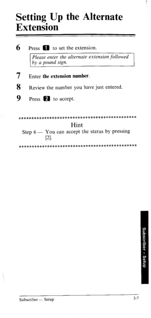 Page 42Setting Up the Alternate 
Extension 
6 Press 0 to set the extension. 
Please enter the alternate extension followed 
by a pound sign. 
7 Enter the extension number. 
8 Review the number you have just entered. 
9 Press H to accept. 
*********c************************************ 
Hint 
Step 6 - You can accept the status by pressing 
r-4. 
*************************c********************* 
Subscriber - Setup 3-7  