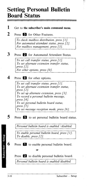 Page 45Setting Personal Bulletin 
Board Status 
1 
2 
3 
4 
5 
6 Get to the subscriber’s main command menu. 
Press IE) for Other Features. 
To check mailbox distribution, press [I]. 
For automated attendant status, press [2]. 
For mailbox management, press [3]. 
Press m for Automated Attendant Status. 
To set call transfer status, press [I]. 
Press a for other options. 
To set call transfer status, press [l]. 
To set alternate extension transfer status, 
press [2]. 
To set up alternate extension, press [3]. 
To...