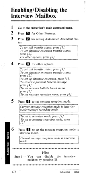 Page 47Enabling/Disabling the 
Interview Mailbox 
1 
2 
3 Go to the subscriber’s main command menu. 
Press m for Other Features. 
Press m for setting Automated Attendant Sta- 
tus. 
4 
5 
6 
To set call transfer status, press [l J. 
To set alternate extension transfer status, 
Press m for other options. 
To set call transfer status, press [I]. 
To set alternate extension transfer status, 
press [2]. 
To set up alternate extension, press [3]. 
To record a personal bulletin message, 
press [4]. 
To set personal...