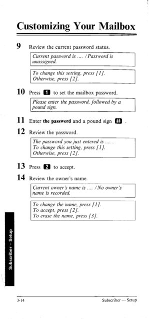 Page 49Customizing Your Mailbox 
9 Review the current password status. 
Current password is /Password is 
unassigned. 
To change this setting, press [I]. 
Otherwise, press [2]. 
10 
11 
12 
13 
14 Press 0 to set the mailbox password. 
Please enter the password, followed by a 
pound sign. 
Enter the password and a pound sign a . 
Review the password. 
The password you just entered is __.. 
To change this setting, press [l]. 
Otherwise, press (21. 
Press H to accept. 
Review the owner’s name. 
Current owner’s...