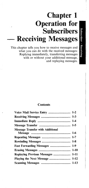 Page 6This 
Chapter 1 
Operation for 
Subscribers 
Receiving Messages 
chapter tells you how to receive messages and 
what you can do with the received messages: 
Replying immediately, transferring messages 
with or without your additional message, 
and replaying messages. 
Contents 
Voice Mail Service Entry ........................... 1-2 
Receiving Messages .................................... l-3 
Immediate Reply ........................................ 1-4 
Message Transfer...