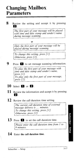 Page 52Changing Mailbox 
Parameters 
8 
9 
10 
11 
12 
13 
14 
Review the setting and accept it by pressing 
EB. 
The first part of your message will be played 
with time and date stamp and sender’s name 
during message scanning. 
Only the first part of your message will be 
played during message scanning. 
To change this setting, press [l J. 
Otherwise, press [2/. 
Press 0 to set message scanning information. 
To play the first part of your message with 
time and date stamp and sender’s name, 
To play only the...