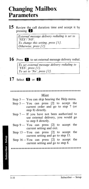 Page 53Changing Mailbox 
Parameters 
15 Review the call duration time and accept it by 
pressing 0 . 
External message delivery redialing is set to 
16 Press ED to set external message delivery redial. 
To set external message delivery redialing to 
‘YES’, press [I]. 
To set to ‘No’, press [2]. 
17 Select 0 or a. 
********************************************** 
Hint 
Step 3 - 
Step 5 - 
Step 7 - 
Step 9 - You can skip hearing the Help menu. 
You can press [2] to accept the 
current order and go to step 7 (or...