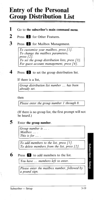 Page 54Entry of the Personal 
Group Distribution List 
- 
1 G o to the subscriber’s main command menu. 
2 Press m for Other Features. 
3 Press m for Mailbox Management. 
To customize your mailbox, press [I]. 
To change the mailbox parameters, 
i;; 
To set the group distribution lists, press [3/. 
For guest account management, press [4/. 
4 Press H to set the group distribution list. 
If there is a list, 
Group distribution list number . has been 
already set. 
then 
Please enter the group number I through 8....