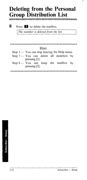 Page 57Deleting from the Personal 
Group Distribution List 
- 
8 Press 0 to delete the mailbox. 
The member is deleted from the list. 
w********************************************* 
Hint 
Step 3 - You can skip hearing the Help menu. 
Step 7 - You can delete all members by 
pressing [ 11. 
Step 8 - You can keep the mailbox by 
pressing [2]. 
*********************es*********************** 
3-22 Subscriber - Setup  