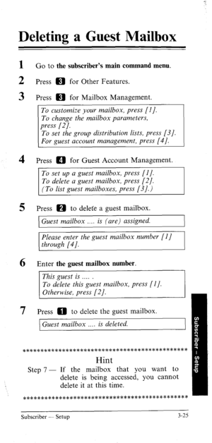 Page 60Deleting a Guest Mailbox 
1 Go to the subscriber’s main command menu. 
2 Press m for Other Features. 
3 Press m for Mailbox Management. 
To customize your mailbox, press [I]. 
To change the mailbox parameters, 
press (21. 
To set the group distribution lists, press [3]. 
For guest account management, press [4]. 
4 Press a for Guest Account Management. 
To set up a guest mailbox, press (I]. 
To delete a guest mailbox, press [2]. 
(To list guest mailboxes, press [3].) 
5 Press m to delete a guest mailbox....